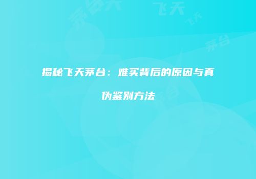 揭秘飞天茅台：难买背后的原因与真伪鉴别方法