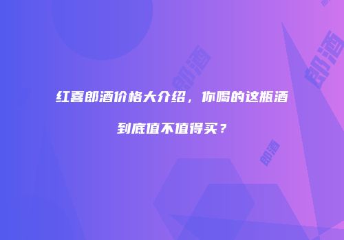 红喜郎酒价格大介绍，你喝的这瓶酒到底值不值得买？