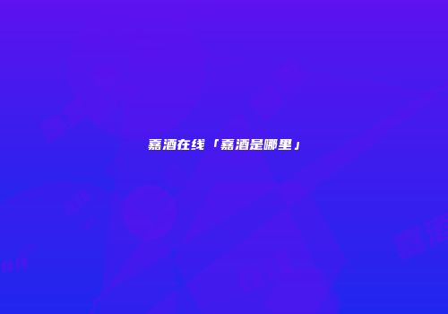 嘉酒在线「嘉酒是哪里」