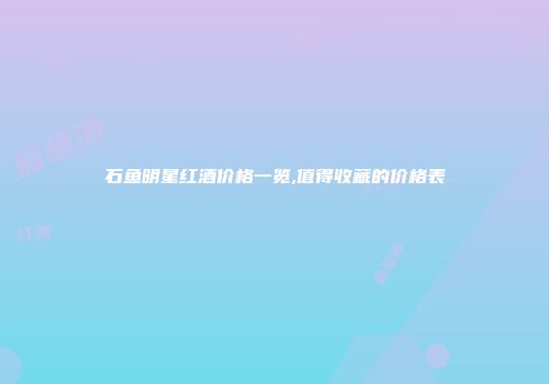 石鱼明星红酒价格一览,值得收藏的价格表