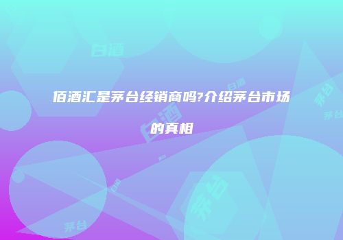 佰酒汇是茅台经销商吗?介绍茅台市场的真相
