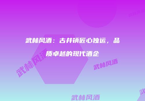 武林风酒：古井镇匠心独运，品质卓越的现代酒企