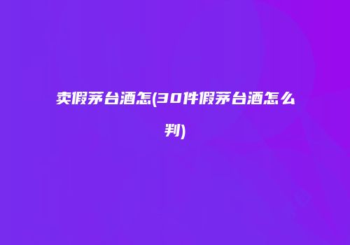 卖假茅台酒怎(30件假茅台酒怎么判)