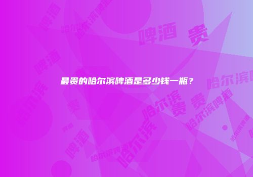 最贵的哈尔滨啤酒是多少钱一瓶？