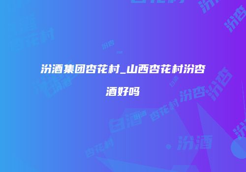 汾酒集团杏花村_山西杏花村汾杏酒好吗