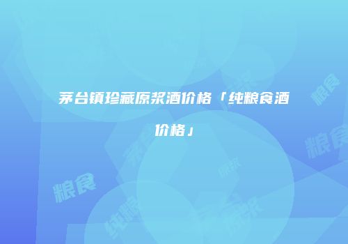 茅台镇珍藏原浆酒价格「纯粮食酒价格」