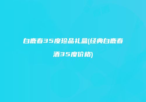 白鹿春35度珍品礼盒(经典白鹿春酒35度价格)
