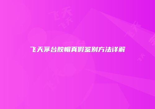 飞天茅台胶帽真假鉴别方法详解