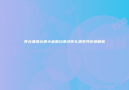 茅台集团台源小金瓶白酒及厚礼酒系列价格解析