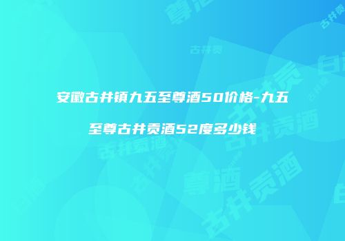 安徽古井镇九五至尊酒50价格-九五至尊古井贡酒52度多少钱