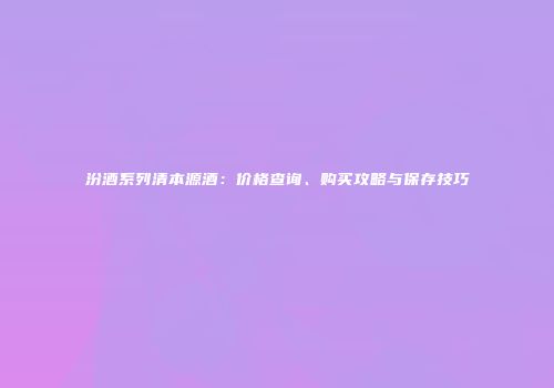 汾酒系列清本源酒：价格查询、购买攻略与保存技巧