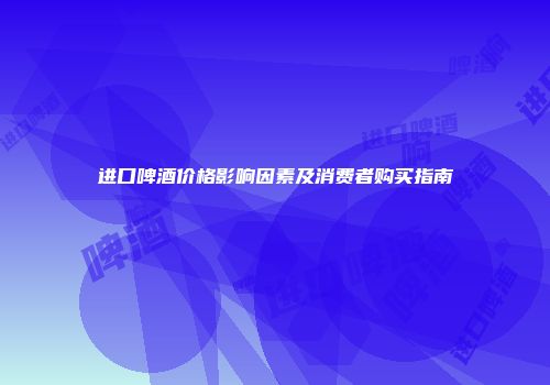 进口啤酒价格影响因素及消费者购买指南