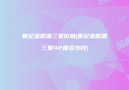 世纪金徽酒三星价格(世纪金徽酒三星42度多少钱)