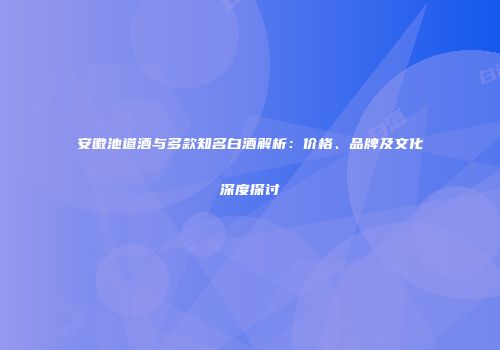 安徽池道酒与多款知名白酒解析：价格、品牌及文化深度探讨