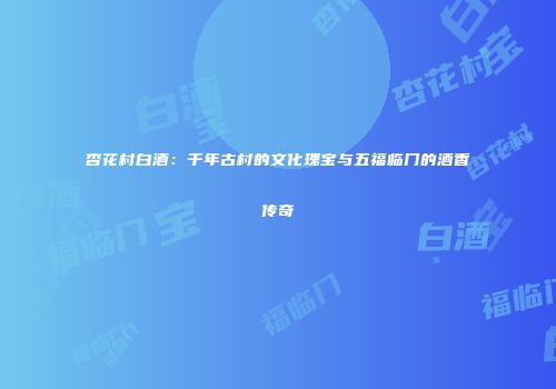 杏花村白酒：千年古村的文化瑰宝与五福临门的酒香传奇