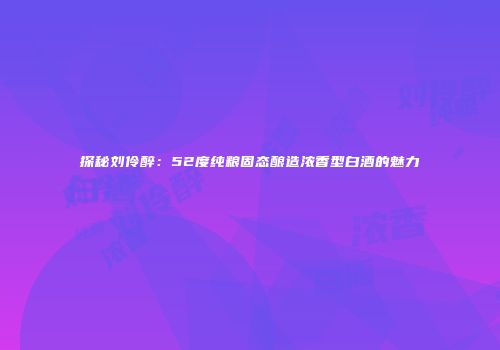 探秘刘伶醉：52度纯粮固态酿造浓香型白酒的魅力