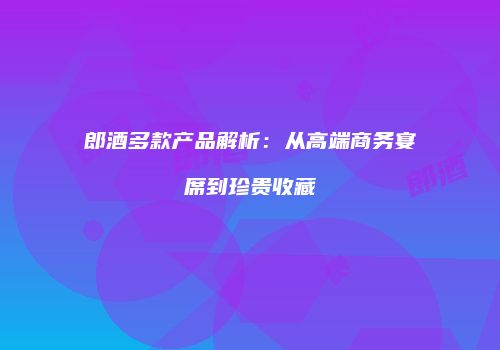 郎酒多款产品解析：从高端商务宴席到珍贵收藏