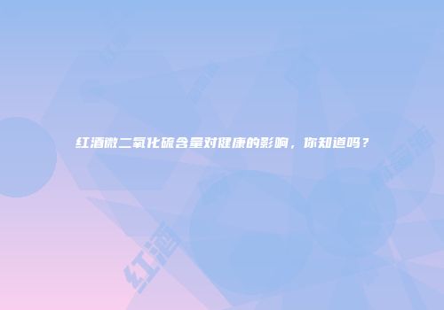 红酒微二氧化硫含量对健康的影响，你知道吗？