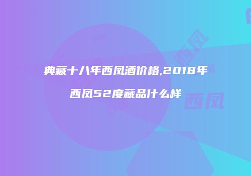 典藏十八年西凤酒价格,2018年西凤52度藏品什么样