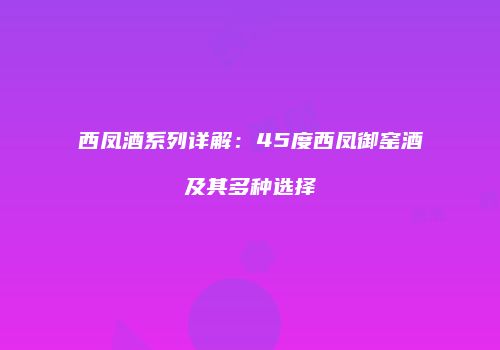西凤酒系列详解：45度西凤御窑酒及其多种选择