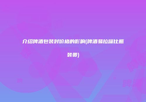介绍啤酒包装对价格的影响(啤酒易拉罐比瓶装贵)