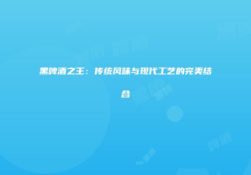 黑啤酒之王：传统风味与现代工艺的完美结合