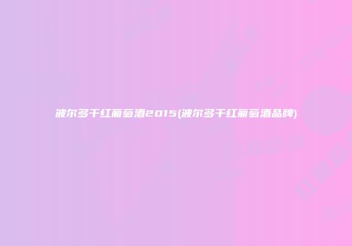 波尔多干红葡萄酒2015(波尔多干红葡萄酒品牌)