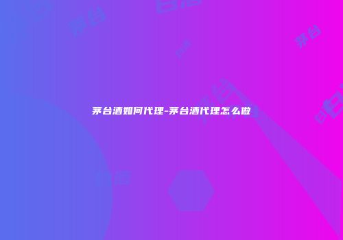 茅台酒如何代理-茅台酒代理怎么做