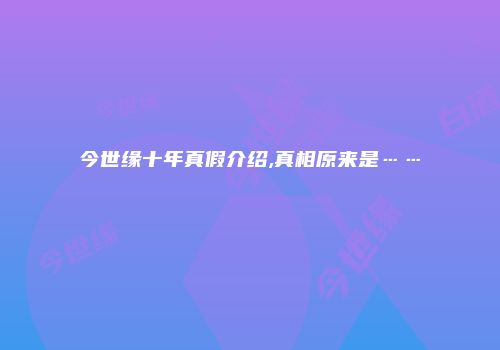 今世缘十年真假介绍,真相原来是……