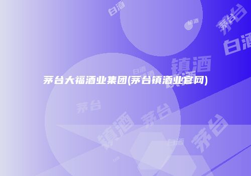 茅台大福酒业集团(茅台镇酒业官网)
