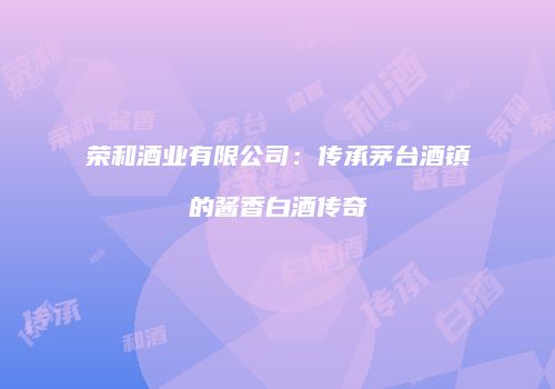 荣和酒业有限公司：传承茅台酒镇的酱香白酒传奇