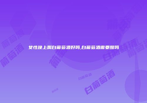 女性晚上喝白葡萄酒好吗,白葡萄酒需要醒吗