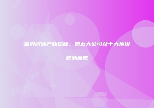 世界啤酒产业揭秘：前五大公司及十大顶级啤酒品牌