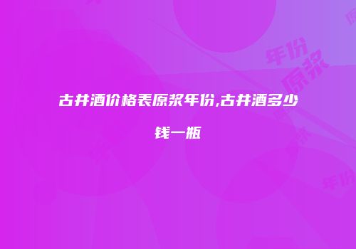 古井酒价格表原浆年份,古井酒多少钱一瓶