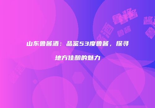 山东鲁酱酒：品鉴53度鲁酱，探寻地方佳酿的魅力