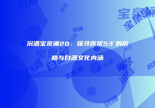 汾酒宝泉涌20：探寻原浆53°的价格与白酒文化内涵