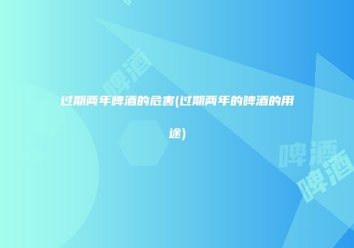过期两年啤酒的危害(过期两年的啤酒的用途)