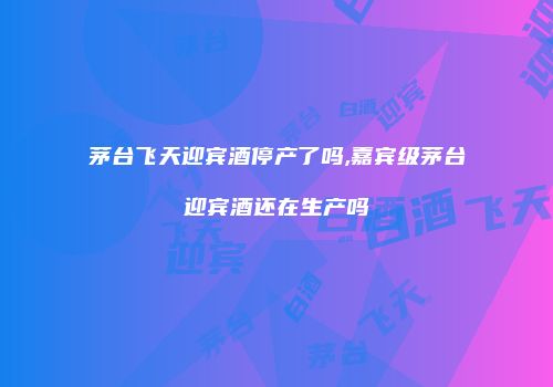 茅台飞天迎宾酒停产了吗,嘉宾级茅台迎宾酒还在生产吗