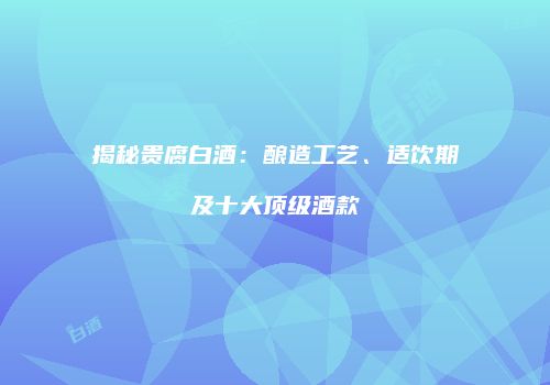 揭秘贵腐白酒：酿造工艺、适饮期及十大顶级酒款