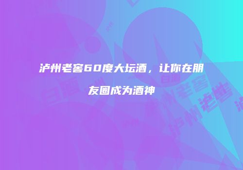 泸州老窖60度大坛酒，让你在朋友圈成为酒神