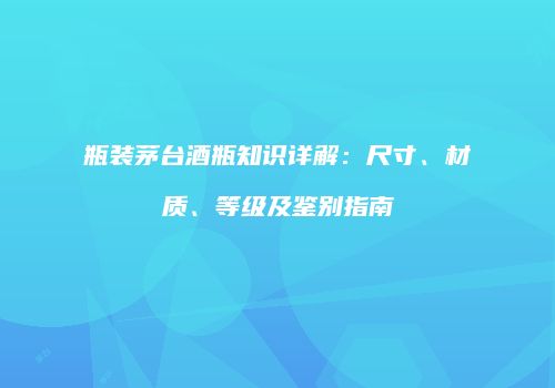 瓶装茅台酒瓶知识详解：尺寸、材质、等级及鉴别指南