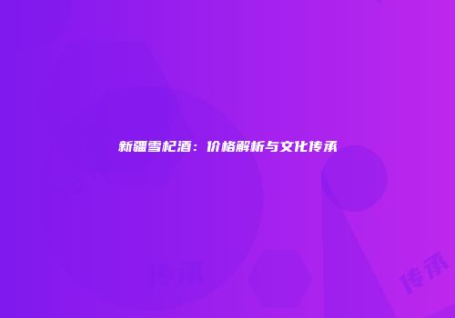 新疆雪杞酒：价格解析与文化传承