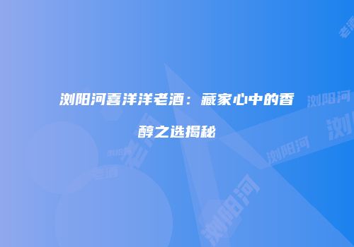 浏阳河喜洋洋老酒：藏家心中的香醇之选揭秘
