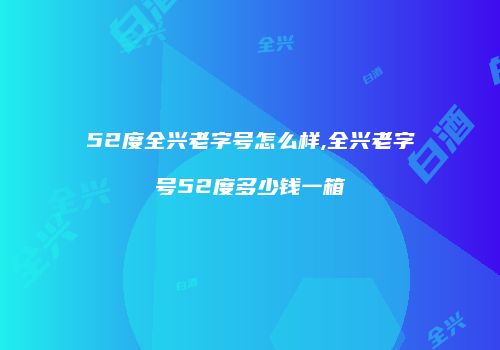52度全兴老字号怎么样,全兴老字号52度多少钱一箱