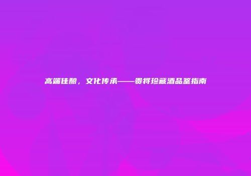 高端佳酿，文化传承——贵将珍藏酒品鉴指南