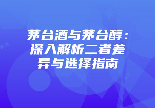 茅台酒与茅台醇：深入解析二者差异与选择指南