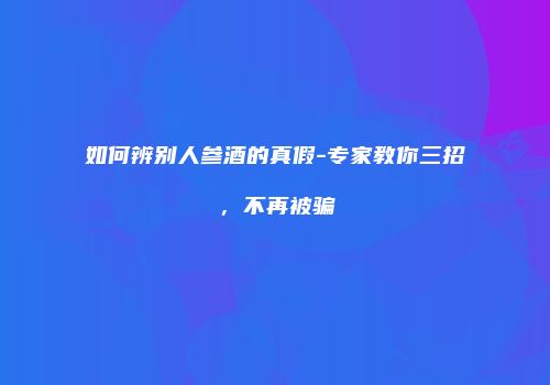 如何辨别人参酒的真假-专家教你三招，不再被骗