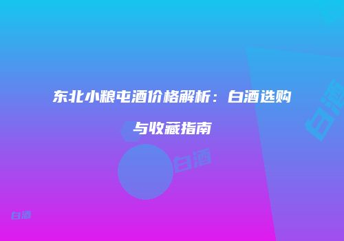 东北小粮屯酒价格解析：白酒选购与收藏指南