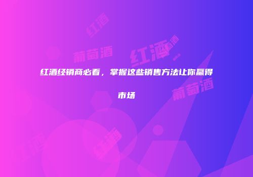 红酒经销商必看，掌握这些销售方法让你赢得市场