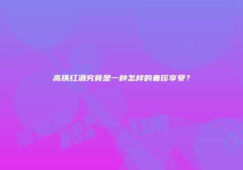 高铁红酒究竟是一种怎样的奢侈享受？